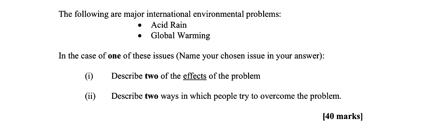 The-following-are-major-international-environmental-problems:----Acid-Rain---Global-Warming--In-the-case-of-one-of-these-issues-(Name-your-chosen-issue-in-your-answer):--(i)-Describe-two-of-the-effects-of-the-problem--(ii)-Describe-two-ways-in-which-people-try-to-overcome-the-problem.-Leaving Cert Geography-Question Question 1-2008.png