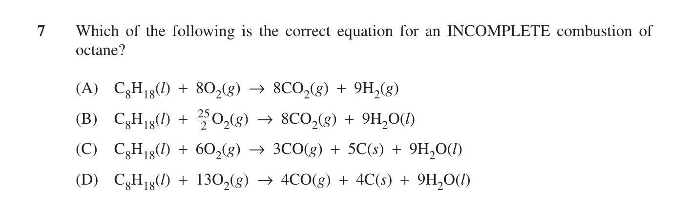 Which-of-the-following-is-the-correct-equation-for-an-INCOMPLETE-combustion-of-octane?--(A)-C$_8$H$_{18}$(l)-+-8O$_2$(g)-→-8CO(g)-+-9H$_2$(g)--(B)-C$_8$H$_{18}$(l)-+-\frac{25}{2}O$_2$(g)-→-8CO(g)-+-9H$_2$O(l)--(C)-C$_8$H$_{18}$(l)-+-6O$_2$(g)-→-3CO(g)-+-5C(s)-+-9H$_2$O(l)--(D)-C$_8$H$_{18}$(l)-+-13O$_2$(g)-→-4CO(g)-+-4C(s)-+-9H$_2$O(l)-HSC-SSCE Chemistry-Question 7-2013-Paper 1.png