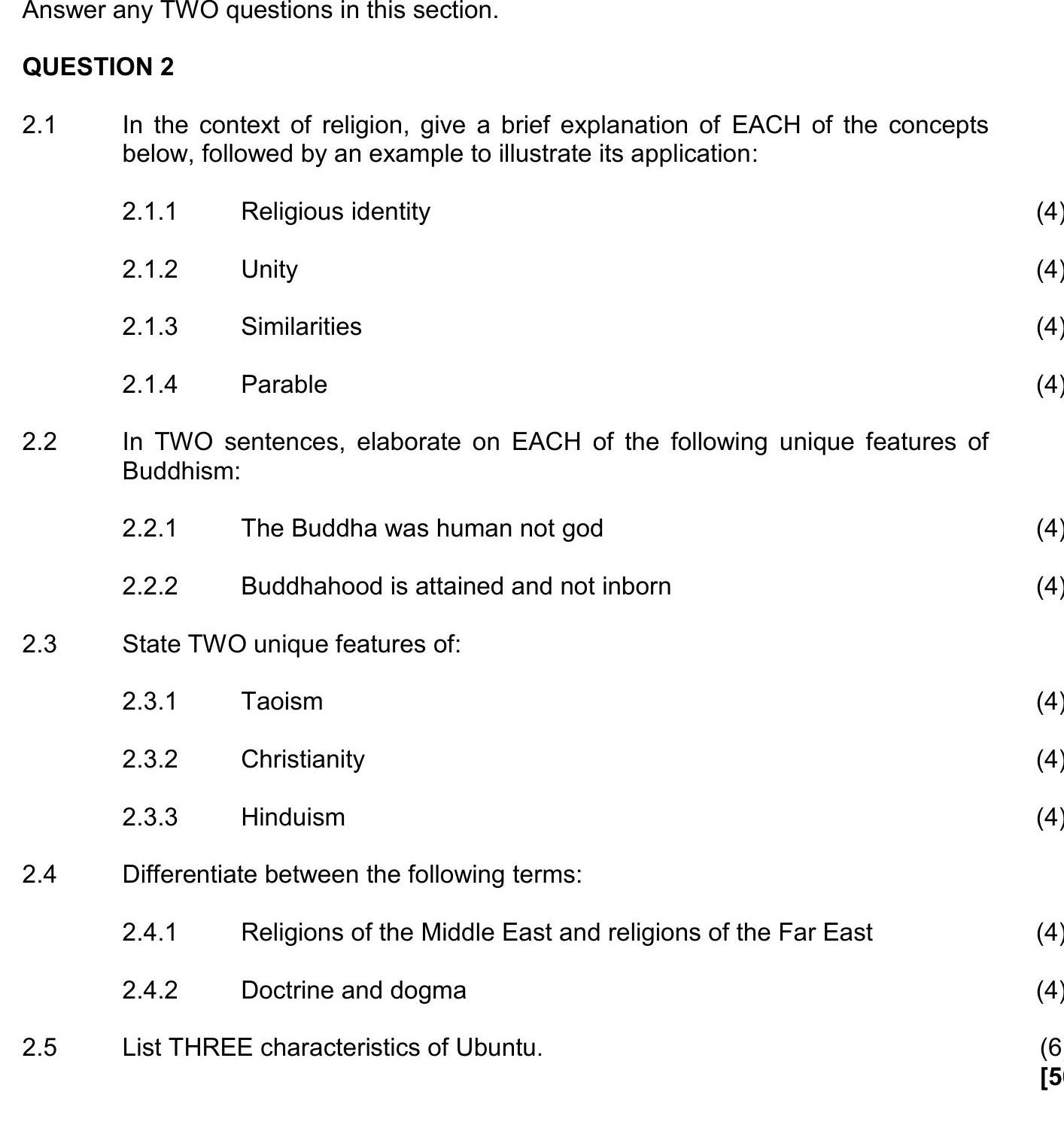 In-the-context-of-religion,-give-a-brief-explanation-of-EACH-of-the-concepts-below,-followed-by-an-example-to-illustrate-its-application:--2.1.1-Religious-identity-2.1.2-Unity-2.1.3-Similarities-2.1.4-Parable--In-TWO-sentences,-elaborate-on-EACH-of-the-following-unique-features-of-Buddhism:--2.2.1-The-Buddha-was-human-not-god-2.2.2-Buddhahood-is-attained-and-not-inborn--State-TWO-unique-features-of:--2.3.1-Taoism-2.3.2-Christianity-2.3.3-Hinduism--Differentiate-between-the-following-terms:--2.4.1-Religions-of-the-Middle-East-and-religions-of-the-Far-East-2.4.2-Doctrine-and-dogma--List-THREE-characteristics-of-Ubuntu.-NSC Religion Studies-Question 2-2020-Paper 1.png
